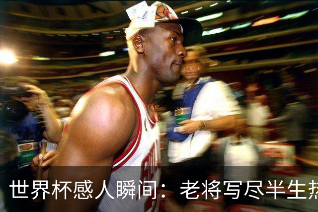 世界杯感人瞬间：老将写尽半生热爱 赛场内外藏着温暖