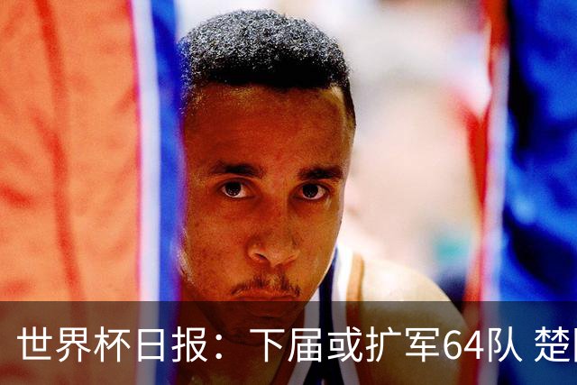 世界杯日报：下届或扩军64队 楚阿梅尼复出战西班牙