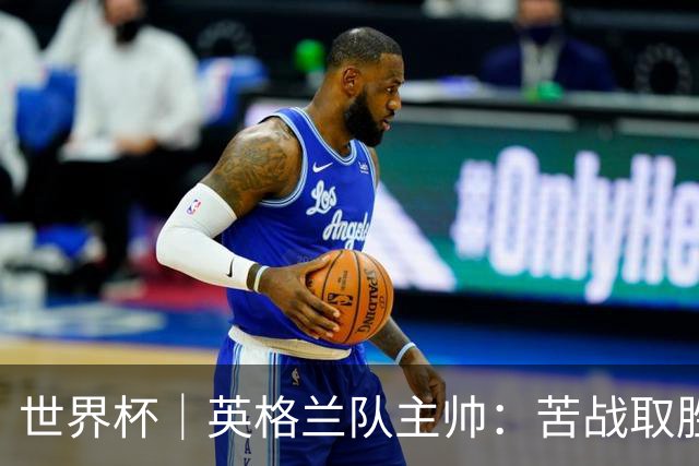 世界杯｜英格兰队主帅：苦战取胜有助于淘汰赛
