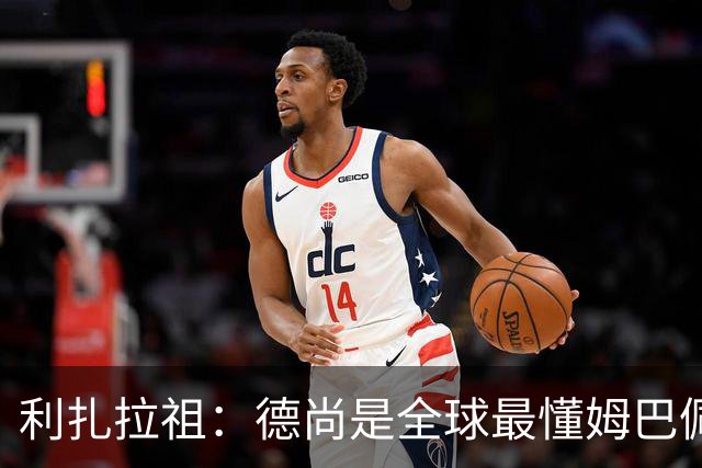 利扎拉祖：德尚是全球最懂姆巴佩的教练，他们之间拥有深厚的纽带