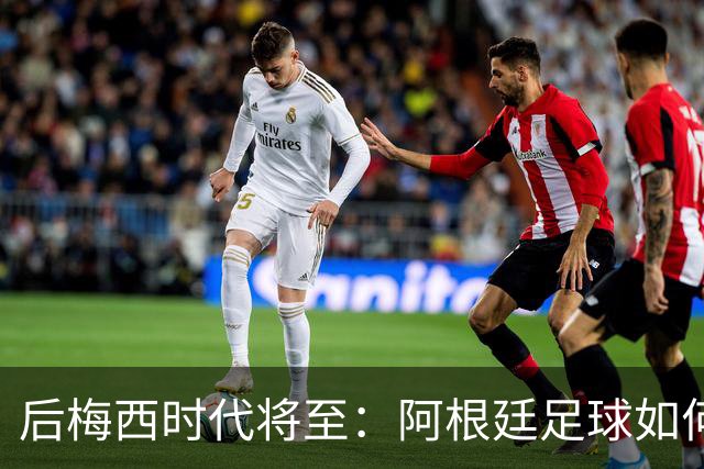 后梅西时代将至：阿根廷足球如何在传奇阴影中开启新篇章？